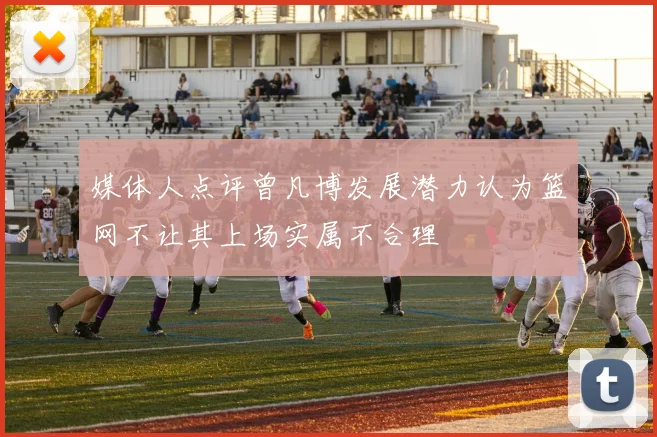 媒体人点评曾凡博发展潜力认为篮网不让其上场实属不合理