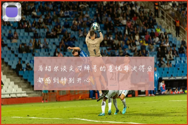 马绍尔谈尖刀绰号的喜悦每次得分都感到特别开心