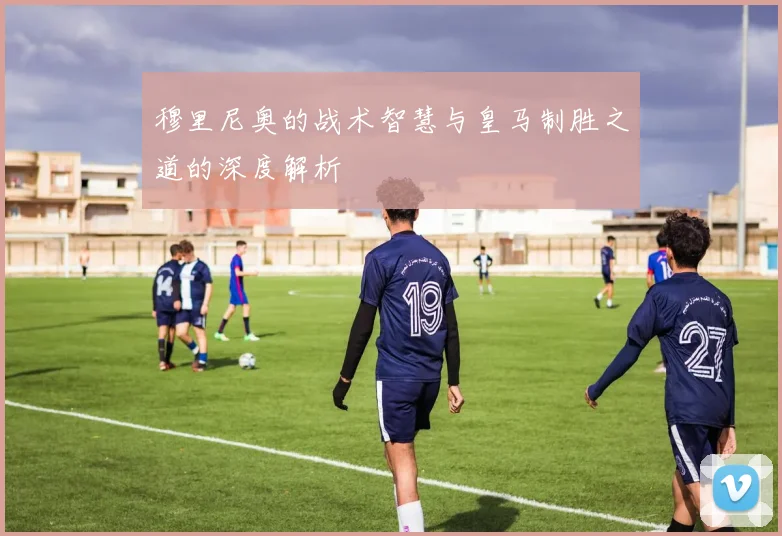 穆里尼奥的战术智慧与皇马制胜之道的深度解析