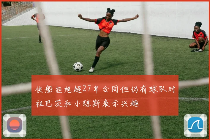 快船拒绝超27年合同但仍有球队对祖巴茨和小琼斯表示兴趣