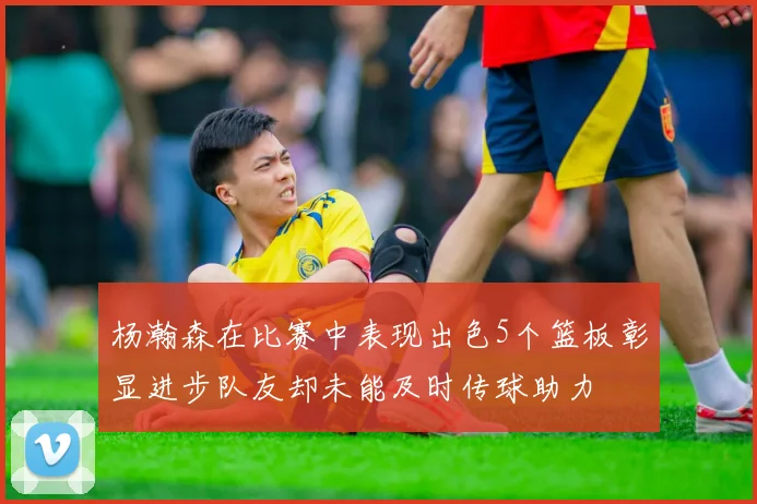 杨瀚森在比赛中表现出色5个篮板彰显进步队友却未能及时传球助力