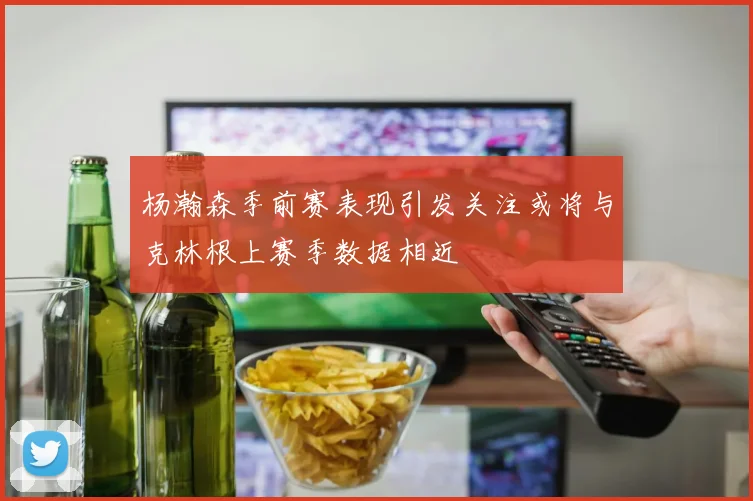 杨瀚森季前赛表现引发关注或将与克林根上赛季数据相近