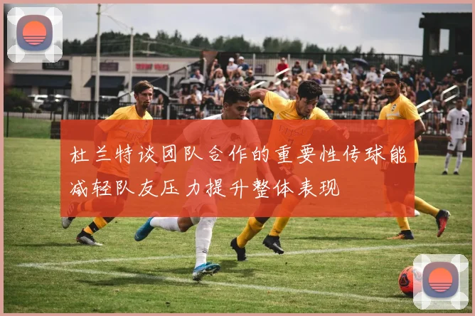 杜兰特谈团队合作的重要性传球能减轻队友压力提升整体表现