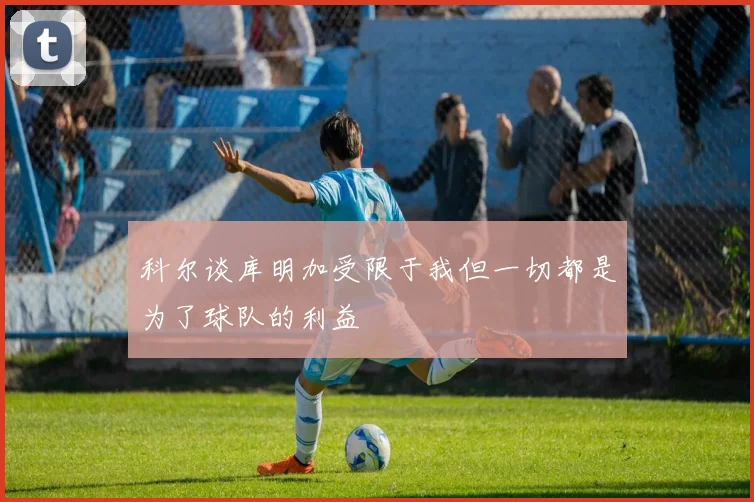 科尔谈库明加受限于我但一切都是为了球队的利益