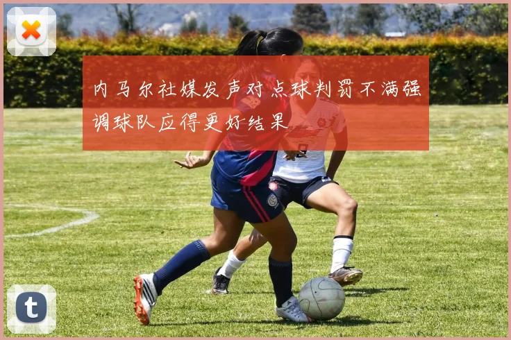 内马尔社媒发声对点球判罚不满强调球队应得更好结果