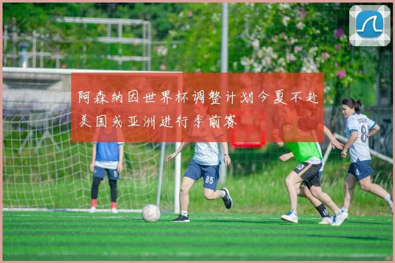 阿森纳因世界杯调整计划今夏不赴美国或亚洲进行季前赛