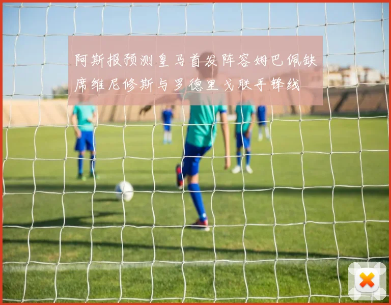 阿斯报预测皇马首发阵容姆巴佩缺席维尼修斯与罗德里戈联手锋线