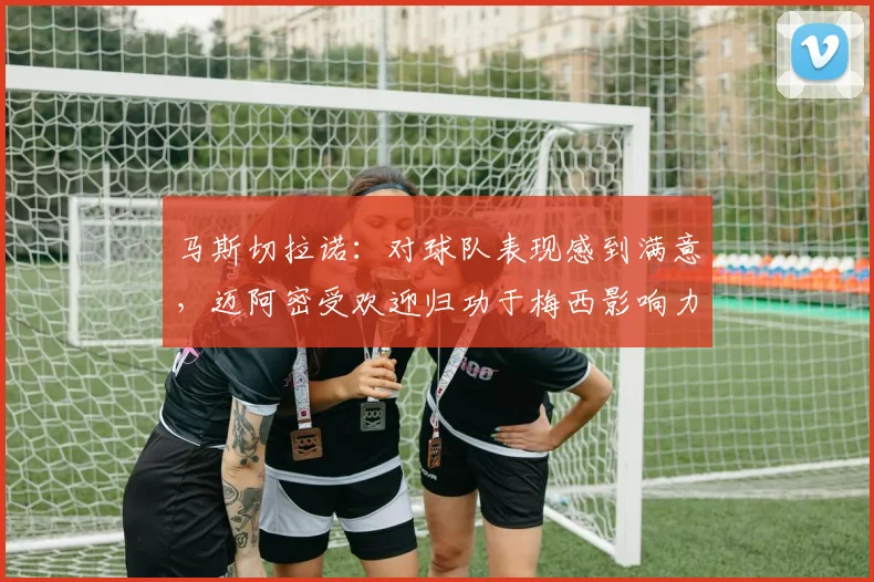 马斯切拉诺：对球队表现感到满意，迈阿密受欢迎归功于梅西影响力