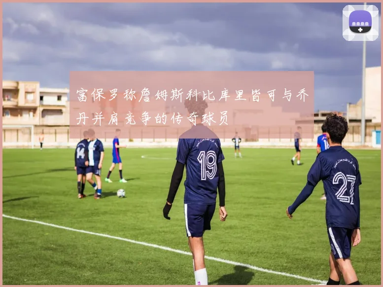 富保罗称詹姆斯科比库里皆可与乔丹并肩竞争的传奇球员