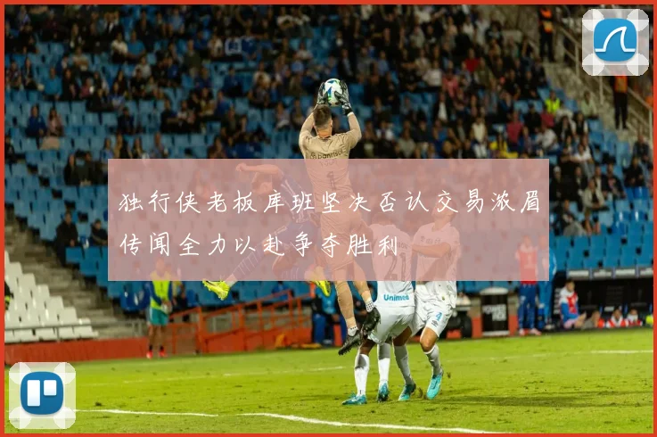 独行侠老板库班坚决否认交易浓眉传闻全力以赴争夺胜利