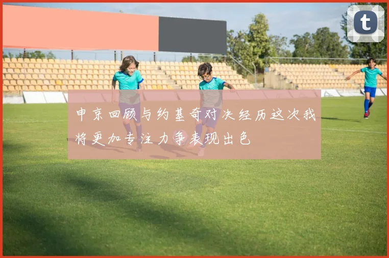 申京回顾与约基奇对决经历这次我将更加专注力争表现出色