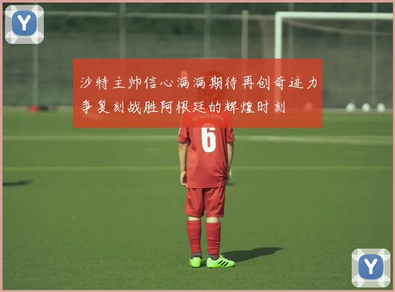沙特主帅信心满满期待再创奇迹力争复刻战胜阿根廷的辉煌时刻