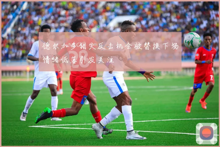 德尔加多错失反击机会被替换下场情绪低落引发关注