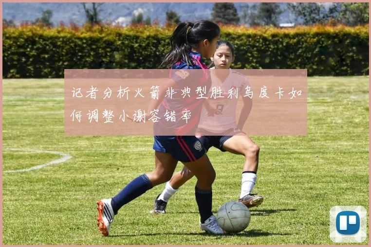 记者分析火箭非典型胜利乌度卡如何调整小谢容错率